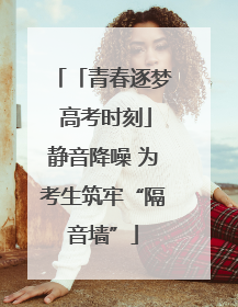 「青春逐梦 高考时刻」静音降噪 为考生筑牢“隔音墙”