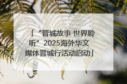 “晋城故事 世界聆听”2025海外华文媒体晋城行活动启动