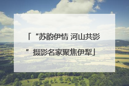 “苏韵伊情 河山共影”摄影名家聚焦伊犁