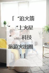 “追火箭”“上火星”……科技旅游火出圈！