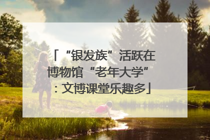 “银发族”活跃在博物馆“老年大学”：文博课堂乐趣多
