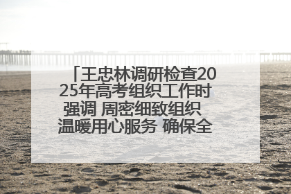 王忠林调研检查2025年高考组织工作时强调 周密细致组织 温暖用心服务 确保全省高考安全有序顺利