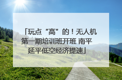 玩点“高”的！无人机第一期培训班开班 南平延平低空经济提速