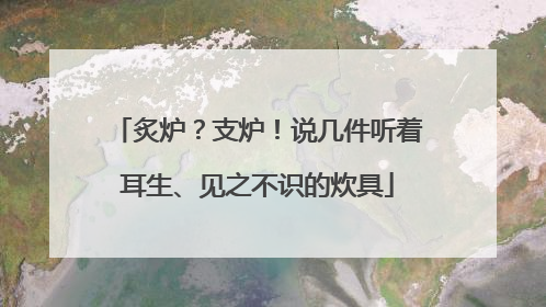 炙炉？支炉！说几件听着耳生、见之不识的炊具