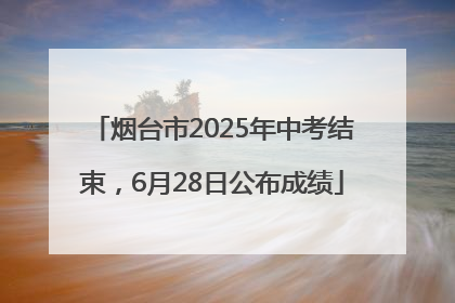 烟台市2025年中考结束，6月28日公布成绩