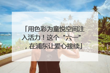 用色彩为童悦空间注入活力！这个“六一”，在浦东让爱心接续