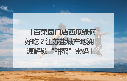 百果园门店西瓜缘何好吃？江苏盐城产地溯源解锁“甜蜜”密码