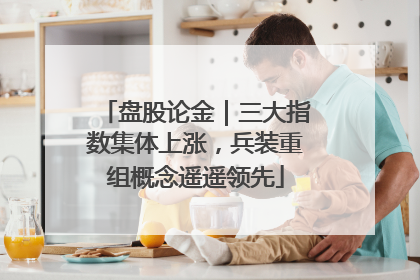 盘股论金｜三大指数集体上涨，兵装重组概念遥遥领先