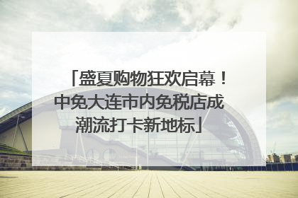 盛夏购物狂欢启幕！中免大连市内免税店成潮流打卡新地标