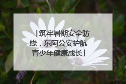 筑牢暑期安全防线，东阿公安护航青少年健康成长