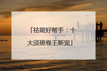 祛斑好帮手：十大淡斑卷王新宠