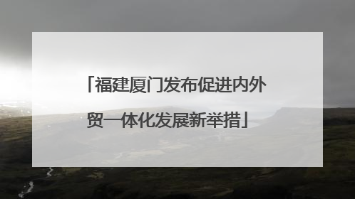 福建厦门发布促进内外贸一体化发展新举措