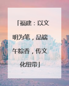福建：以文明为笔，品端午粽香，传文化纽带
