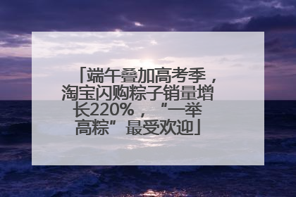端午叠加高考季，淘宝闪购粽子销量增长220%，“一举高粽”最受欢迎