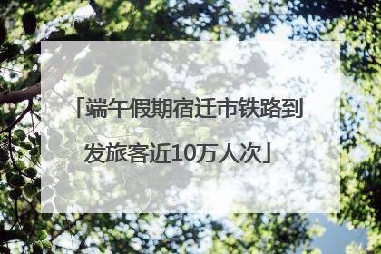 端午假期宿迁市铁路到发旅客近10万人次