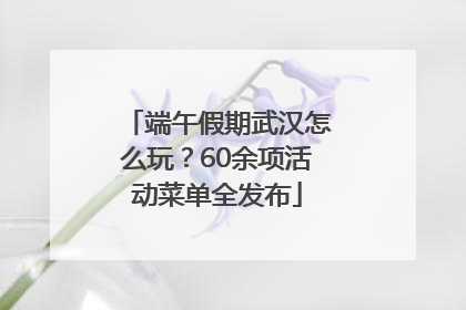 端午假期武汉怎么玩？60余项活动菜单全发布