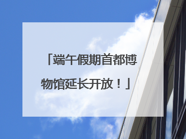 端午假期首都博物馆延长开放！
