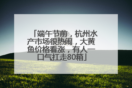 端午节前，杭州水产市场很热闹，大黄鱼价格看涨，有人一口气扛走80箱
