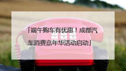 端午购车有优惠！成都汽车消费嘉年华活动启动