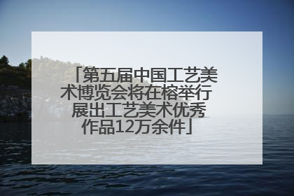 第五届中国工艺美术博览会将在榕举行 展出工艺美术优秀作品12万余件
