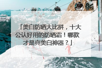 美白防晒大比拼，十大公认好用的防晒霜！哪款才是真美白神器？