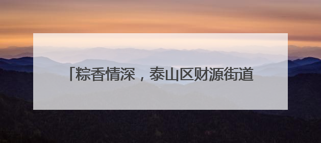 粽香情深，泰山区财源街道科山社区共织端午邻里情