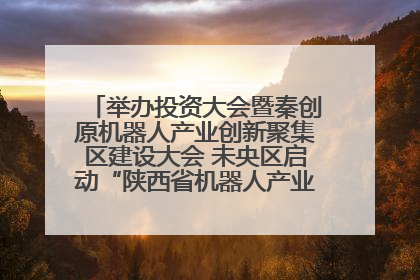 举办投资大会暨秦创原机器人产业创新聚集区建设大会 未央区启动“陕西省机器人产业聚集区”建设