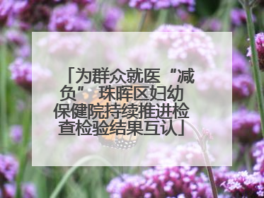 为群众就医“减负” 珠晖区妇幼保健院持续推进检查检验结果互认