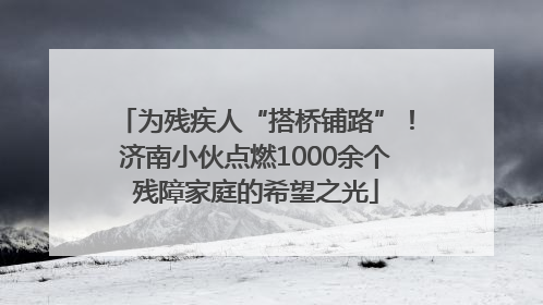 为残疾人“搭桥铺路”！济南小伙点燃1000余个残障家庭的希望之光