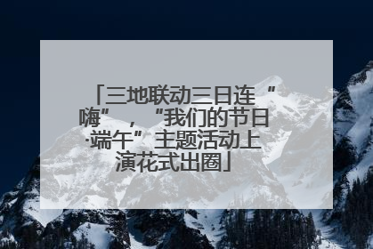 三地联动三日连“嗨”，“我们的节日·端午”主题活动上演花式出圈