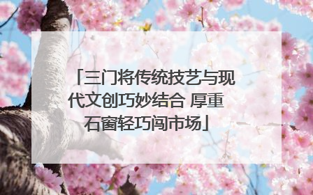 三门将传统技艺与现代文创巧妙结合 厚重石窗轻巧闯市场