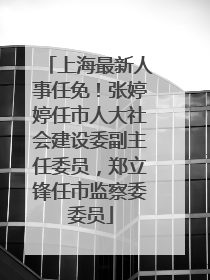 上海最新人事任免!张婷婷任市人大社会建设委副主任委员,郑立锋任市监察委委员