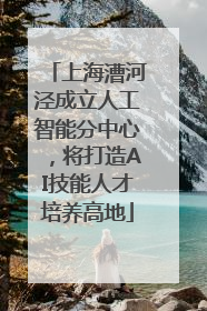上海漕河泾成立人工智能分中心，将打造AI技能人才培养高地