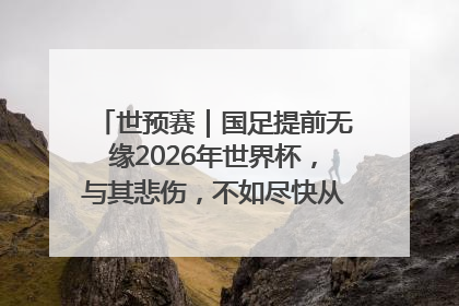 世预赛｜国足提前无缘2026年世界杯，与其悲伤，不如尽快从选帅开始重建