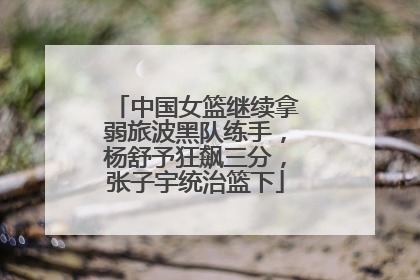 中国女篮继续拿弱旅波黑队练手，杨舒予狂飙三分，张子宇统治篮下