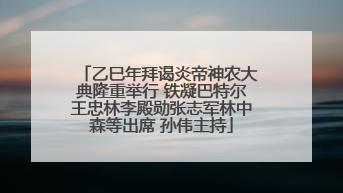 乙巳年拜谒炎帝神农大典隆重举行 铁凝巴特尔王忠林李殿勋张志军林中森等出席 孙伟主持