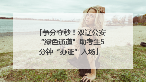 争分夺秒！双辽公安“绿色通道”助考生5分钟“办证”入场