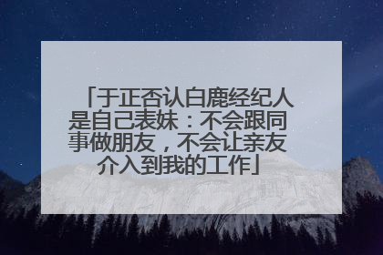 于正否认白鹿经纪人是自己表妹：不会跟同事做朋友，不会让亲友介入到我的工作
