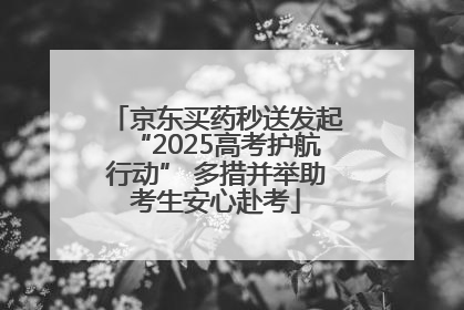 京东买药秒送发起“2025高考护航行动” 多措并举助考生安心赴考