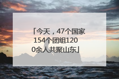 今天，47个国家154个团组1200余人共聚山东