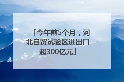 今年前5个月，河北自贸试验区进出口超300亿元