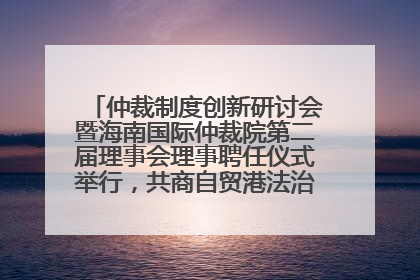 仲裁制度创新研讨会暨海南国际仲裁院第二届理事会理事聘任仪式举行，共商自贸港法治建设新路径