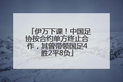 伊万下课！中国足协按合约单方终止合作，其曾带领国足4胜2平8负