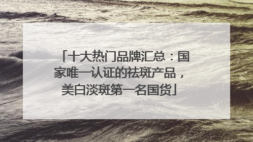 十大热门品牌汇总：国家唯一认证的祛斑产品，美白淡斑第一名国货