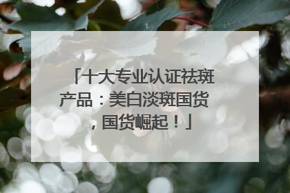 十大专业认证祛斑产品：美白淡斑国货，国货崛起！