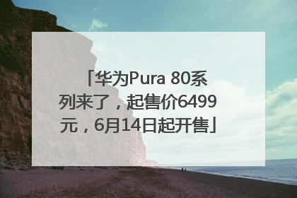 华为Pura 80系列来了，起售价6499元，6月14日起开售