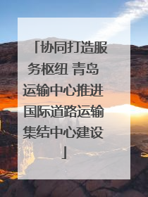协同打造服务枢纽 青岛运输中心推进国际道路运输集结中心建设