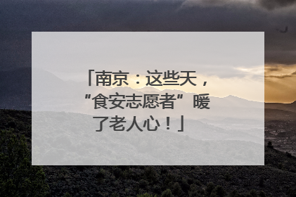 南京：这些天，“食安志愿者”暖了老人心！