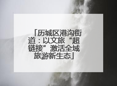 历城区港沟街道：以文旅“超链接”激活全域旅游新生态