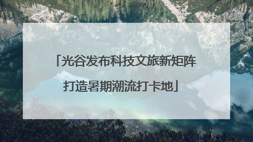 光谷发布科技文旅新矩阵 打造暑期潮流打卡地
